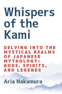 Whispers of the Kami: Delving into the Mystical Realms of Japanese Mythology: Gods, Spirits, and Legends by Nakamura, Aria