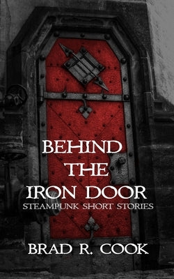 Behind the Iron Door: Steampunk Short Stories by Cook, Brad R.