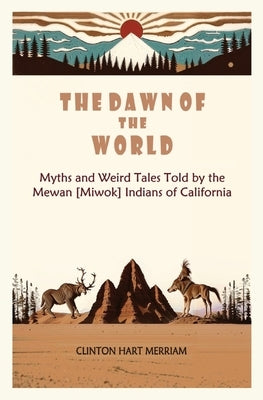 The Dawn of the World: Myths and Weird Tales Told by the Mewan [Miwok] Indians of California by Hart Merriam, Clinton