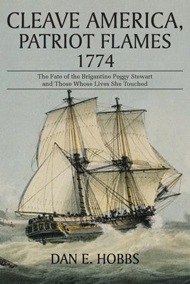 Cleave America, Patriot Flames 1774: The Fate of the Brigantine Peggy Stewart and Those Whose Lives She Touched by Hobbs, Dan E.